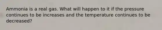 Ammonia is a real gas. What will happen to it if the pressure continues to be increases and the temperature continues to be decreased?