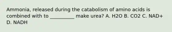 Ammonia, released during the catabolism of amino acids is combined with to __________ make urea? A. H2O B. CO2 C. NAD+ D. NADH