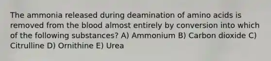 The ammonia released during deamination of amino acids is removed from the blood almost entirely by conversion into which of the following substances? A) Ammonium B) Carbon dioxide C) Citrulline D) Ornithine E) Urea