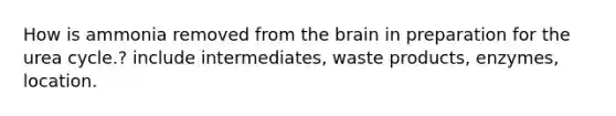 How is ammonia removed from <a href='https://www.questionai.com/knowledge/kLMtJeqKp6-the-brain' class='anchor-knowledge'>the brain</a> in preparation for the urea cycle.? include intermediates, waste products, enzymes, location.