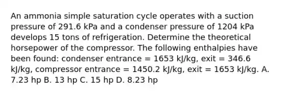 An ammonia simple saturation cycle operates with a suction pressure of 291.6 kPa and a condenser pressure of 1204 kPa develops 15 tons of refrigeration. Determine the theoretical horsepower of the compressor. The following enthalpies have been found: condenser entrance = 1653 kJ/kg, exit = 346.6 kJ/kg, compressor entrance = 1450.2 kJ/kg, exit = 1653 kJ/kg. A. 7.23 hp B. 13 hp C. 15 hp D. 8.23 hp