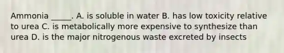 Ammonia _____. A. is soluble in water B. has low toxicity relative to urea C. is metabolically more expensive to synthesize than urea D. is the major nitrogenous waste excreted by insects