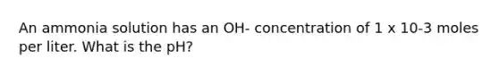 An ammonia solution has an OH- concentration of 1 x 10-3 moles per liter. What is the pH?