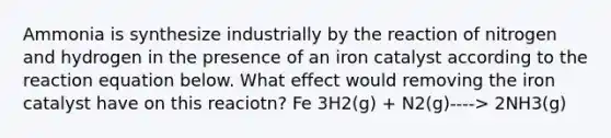 Ammonia is synthesize industrially by the reaction of nitrogen and hydrogen in the presence of an iron catalyst according to the reaction equation below. What effect would removing the iron catalyst have on this reaciotn? Fe 3H2(g) + N2(g)----> 2NH3(g)