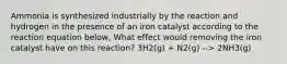 Ammonia is synthesized industrially by the reaction and hydrogen in the presence of an iron catalyst according to the reaction equation below, What effect would removing the iron catalyst have on this reaction? 3H2(g) + N2(g) --> 2NH3(g)