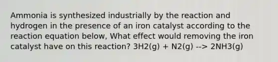 Ammonia is synthesized industrially by the reaction and hydrogen in the presence of an iron catalyst according to the reaction equation below, What effect would removing the iron catalyst have on this reaction? 3H2(g) + N2(g) --> 2NH3(g)