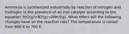 Ammonia is synthesized industrially by reaction of nitrogen and hydrogen in the presence of an iron catalyst according to the equation 3H2(g)+N2(g)→2NH3(g). What effect will the following changes have on the reaction rate? The temperature is raised from 600 K to 700 K.