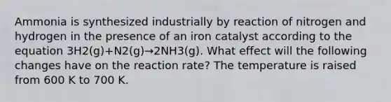 Ammonia is synthesized industrially by reaction of nitrogen and hydrogen in the presence of an iron catalyst according to the equation 3H2(g)+N2(g)→2NH3(g). What effect will the following changes have on the reaction rate? The temperature is raised from 600 K to 700 K.