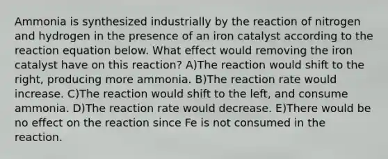 Ammonia is synthesized industrially by the reaction of nitrogen and hydrogen in the presence of an iron catalyst according to the reaction equation below. What effect would removing the iron catalyst have on this reaction? A)The reaction would shift to the right, producing more ammonia. B)The reaction rate would increase. C)The reaction would shift to the left, and consume ammonia. D)The reaction rate would decrease. E)There would be no effect on the reaction since Fe is not consumed in the reaction.