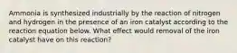 Ammonia is synthesized industrially by the reaction of nitrogen and hydrogen in the presence of an iron catalyst according to the reaction equation below. What effect would removal of the iron catalyst have on this reaction?