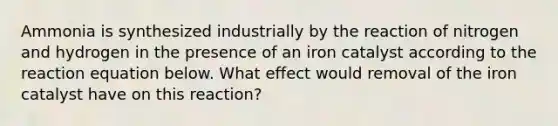 Ammonia is synthesized industrially by the reaction of nitrogen and hydrogen in the presence of an iron catalyst according to the reaction equation below. What effect would removal of the iron catalyst have on this reaction?