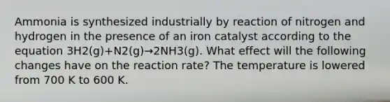 Ammonia is synthesized industrially by reaction of nitrogen and hydrogen in the presence of an iron catalyst according to the equation 3H2(g)+N2(g)→2NH3(g). What effect will the following changes have on the reaction rate? The temperature is lowered from 700 K to 600 K.