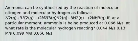 Ammonia can be synthesized by the reaction of molecular nitrogen and molecular hydrogen as follows: 𝑁2(𝑔)+3𝐻2(𝑔)⟶2𝑁𝐻3(𝑔)N2(g)+3H2(g)⟶2NH3(g) If, at a particular moment, ammonia is being produced at 0.066 M/s, at what rate is the molecular hydrogen reacting? 0.044 M/s 0.13 M/s 0.099 M/s 0.066 M/s