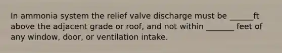 In ammonia system the relief valve discharge must be ______ft above the adjacent grade or roof, and not within _______ feet of any window, door, or ventilation intake.