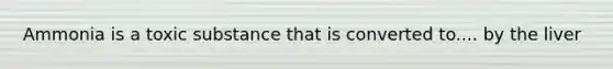 Ammonia is a toxic substance that is converted to.... by the liver