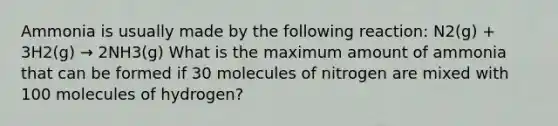 Ammonia is usually made by the following reaction: N2(g) + 3H2(g) → 2NH3(g) What is the maximum amount of ammonia that can be formed if 30 molecules of nitrogen are mixed with 100 molecules of hydrogen?