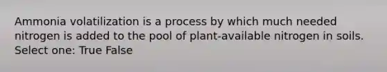 Ammonia volatilization is a process by which much needed nitrogen is added to the pool of plant-available nitrogen in soils. Select one: True False