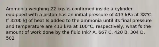 Ammonia weighing 22 kgs s confirmed inside a cylinder equipped with a piston has an initial pressure of 413 kPa at 38°C. If 3200 kJ of heat Is added to the ammonia until its final pressure and temperature are 413 kPa at 100°C, respectively, what fs the amount of work done by the fluid Ink? A. 667 C. 420 B. 304 D. 502