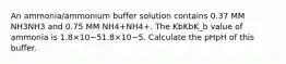 An ammonia/ammonium buffer solution contains 0.37 MM NH3NH3 and 0.75 MM NH4+NH4+. The KbKbK_b value of ammonia is 1.8×10−51.8×10−5. Calculate the pHpH of this buffer.