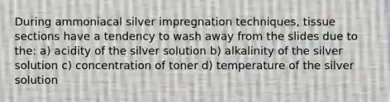 During ammoniacal silver impregnation techniques, tissue sections have a tendency to wash away from the slides due to the: a) acidity of the silver solution b) alkalinity of the silver solution c) concentration of toner d) temperature of the silver solution