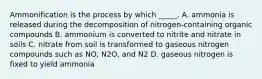 Ammonification is the process by which _____. A. ammonia is released during the decomposition of nitrogen-containing organic compounds B. ammonium is converted to nitrite and nitrate in soils C. nitrate from soil is transformed to gaseous nitrogen compounds such as NO, N2O, and N2 D. gaseous nitrogen is fixed to yield ammonia