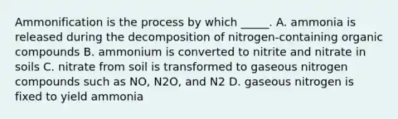 Ammonification is the process by which _____. A. ammonia is released during the decomposition of nitrogen-containing organic compounds B. ammonium is converted to nitrite and nitrate in soils C. nitrate from soil is transformed to gaseous nitrogen compounds such as NO, N2O, and N2 D. gaseous nitrogen is fixed to yield ammonia