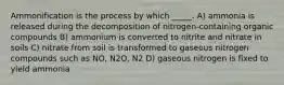 Ammonification is the process by which _____. A) ammonia is released during the decomposition of nitrogen-containing organic compounds B) ammonium is converted to nitrite and nitrate in soils C) nitrate from soil is transformed to gaseous nitrogen compounds such as NO, N2O, N2 D) gaseous nitrogen is fixed to yield ammonia