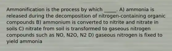 Ammonification is the process by which _____. A) ammonia is released during the decomposition of nitrogen-containing organic compounds B) ammonium is converted to nitrite and nitrate in soils C) nitrate from soil is transformed to gaseous nitrogen compounds such as NO, N2O, N2 D) gaseous nitrogen is fixed to yield ammonia