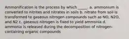 Ammonification is the process by which _____. a. ammonium is converted to nitrites and nitrates in soils b. nitrate from soil is transformed to gaseous nitrogen compounds such as NO, N2O, and N2 c. gaseous nitrogen is fixed to yield ammonia d. ammonia is released during the decomposition of nitrogen-containing organic compounds