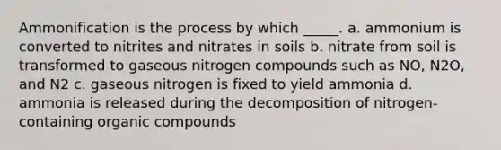 Ammonification is the process by which _____. a. ammonium is converted to nitrites and nitrates in soils b. nitrate from soil is transformed to gaseous nitrogen compounds such as NO, N2O, and N2 c. gaseous nitrogen is fixed to yield ammonia d. ammonia is released during the decomposition of nitrogen-containing organic compounds