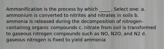 Ammonification is the process by which _____. Select one: a. ammonium is converted to nitrites and nitrates in soils b. ammonia is released during the decomposition of nitrogen-containing organic compounds c. nitrate from soil is transformed to gaseous nitrogen compounds such as NO, N2O, and N2 d. gaseous nitrogen is fixed to yield ammonia