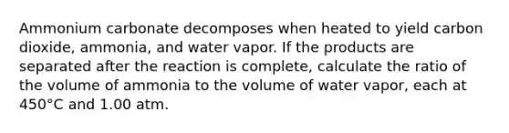 Ammonium carbonate decomposes when heated to yield carbon dioxide, ammonia, and water vapor. If the products are separated after the reaction is complete, calculate the ratio of the volume of ammonia to the volume of water vapor, each at 450°C and 1.00 atm.