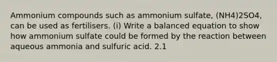 Ammonium compounds such as ammonium sulfate, (NH4)2SO4, can be used as fertilisers. (i) Write a balanced equation to show how ammonium sulfate could be formed by the reaction between aqueous ammonia and sulfuric acid. 2.1