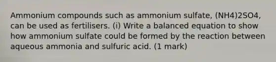 Ammonium compounds such as ammonium sulfate, (NH4)2SO4, can be used as fertilisers. (i) Write a balanced equation to show how ammonium sulfate could be formed by the reaction between aqueous ammonia and sulfuric acid. (1 mark)