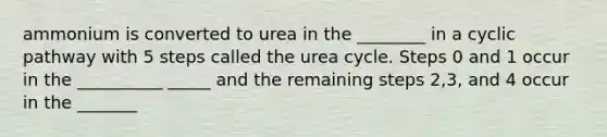 ammonium is converted to urea in the ________ in a cyclic pathway with 5 steps called the urea cycle. Steps 0 and 1 occur in the __________ _____ and the remaining steps 2,3, and 4 occur in the _______