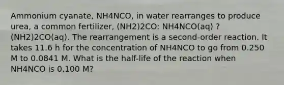 Ammonium cyanate, NH4NCO, in water rearranges to produce urea, a common fertilizer, (NH2)2CO: NH4NCO(aq) ? (NH2)2CO(aq). The rearrangement is a second-order reaction. It takes 11.6 h for the concentration of NH4NCO to go from 0.250 M to 0.0841 M. What is the half-life of the reaction when NH4NCO is 0.100 M?