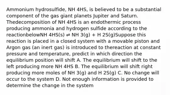 Ammonium hydrosulfide, NH 4HS, is believed to be a substantial component of the gas giant planets Jupiter and Saturn. Thedecomposition of NH 4HS is an endothermic process producing ammonia and hydrogen sulfide according to the reactionbelowNH 4HS(s) ⇌ NH 3(g) + H 2S(g)Suppose this reaction is placed in a closed system with a movable piston and Argon gas (an inert gas) is introduced to thereaction at constant pressure and temperature, predict in which direction the equilibrium position will shift A. The equilibrium will shift to the left producing more NH 4HS B. The equilibrium will shift right producing more moles of NH 3(g) and H 2S(g) C. No change will occur to the system D. Not enough information is provided to determine the change in the system