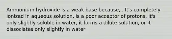 Ammonium hydroxide is a weak base because,.. It's completely ionized in aqueous solution, is a poor acceptor of protons, it's only slightly soluble in water, it forms a dilute solution, or it dissociates only slightly in water