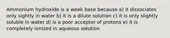 Ammonium hydroxide is a week base because a) it dissociates only sightly in water b) it is a dilute solution c) it is only slightly soluble in water d) is a poor acceptor of protons e) it is completely ionized in aqueous solution