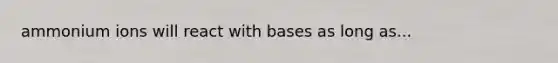 ammonium ions will react with bases as long as...