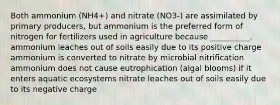 Both ammonium (NH4+) and nitrate (NO3-) are assimilated by primary producers, but ammonium is the preferred form of nitrogen for fertilizers used in agriculture because __________. ammonium leaches out of soils easily due to its positive charge ammonium is converted to nitrate by microbial nitrification ammonium does not cause eutrophication (algal blooms) if it enters aquatic ecosystems nitrate leaches out of soils easily due to its negative charge