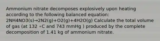 Ammonium nitrate decomposes explosively upon heating according to the following balanced equation: 2NH4NO3(s)→2N2(g)+O2(g)+4H2O(g) Calculate the total volume of gas (at 132 ∘C and 743 mmHg ) produced by the complete decomposition of 1.41 kg of ammonium nitrate.