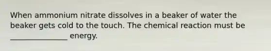 When ammonium nitrate dissolves in a beaker of water the beaker gets cold to the touch. The chemical reaction must be _______________ energy.