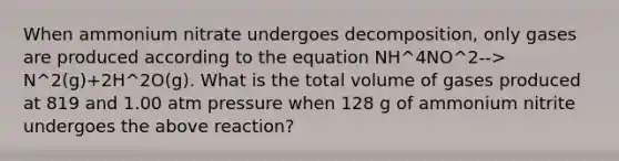 When ammonium nitrate undergoes decomposition, only gases are produced according to the equation NH^4NO^2--> N^2(g)+2H^2O(g). What is the total volume of gases produced at 819 and 1.00 atm pressure when 128 g of ammonium nitrite undergoes the above reaction?