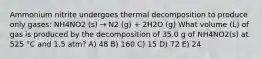 Ammonium nitrite undergoes thermal decomposition to produce only gases: NH4NO2 (s) → N2 (g) + 2H2O (g) What volume (L) of gas is produced by the decomposition of 35.0 g of NH4NO2(s) at 525 °C and 1.5 atm? A) 48 B) 160 C) 15 D) 72 E) 24