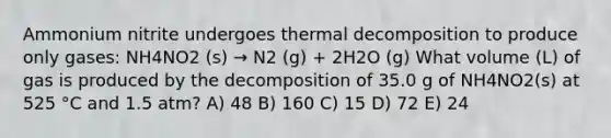 Ammonium nitrite undergoes thermal decomposition to produce only gases: NH4NO2 (s) → N2 (g) + 2H2O (g) What volume (L) of gas is produced by the decomposition of 35.0 g of NH4NO2(s) at 525 °C and 1.5 atm? A) 48 B) 160 C) 15 D) 72 E) 24