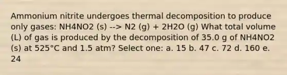 Ammonium nitrite undergoes thermal decomposition to produce only gases: NH4NO2 (s) --> N2 (g) + 2H2O (g) What total volume (L) of gas is produced by the decomposition of 35.0 g of NH4NO2 (s) at 525°C and 1.5 atm? Select one: a. 15 b. 47 c. 72 d. 160 e. 24