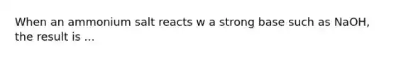 When an ammonium salt reacts w a strong base such as NaOH, the result is ...