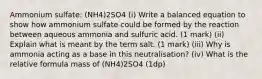 Ammonium sulfate: (NH4)2SO4 (i) Write a balanced equation to show how ammonium sulfate could be formed by the reaction between aqueous ammonia and sulfuric acid. (1 mark) (ii) Explain what is meant by the term salt. (1 mark) (iii) Why is ammonia acting as a base in this neutralisation? (iv) What is the relative formula mass of (NH4)2SO4 (1dp)