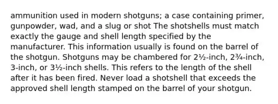 ammunition used in modern shotguns; a case containing primer, gunpowder, wad, and a slug or shot The shotshells must match exactly the gauge and shell length specified by the manufacturer. This information usually is found on the barrel of the shotgun. Shotguns may be chambered for 2½-inch, 2¾-inch, 3-inch, or 3½-inch shells. This refers to the length of the shell after it has been fired. Never load a shotshell that exceeds the approved shell length stamped on the barrel of your shotgun.